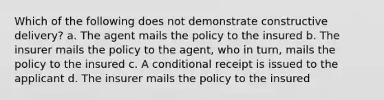 Which of the following does not demonstrate constructive delivery? a. The agent mails the policy to the insured b. The insurer mails the policy to the agent, who in turn, mails the policy to the insured c. A conditional receipt is issued to the applicant d. The insurer mails the policy to the insured