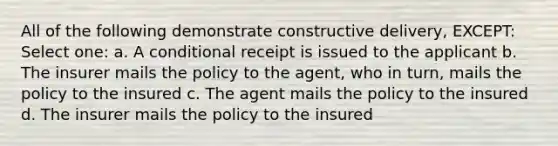 All of the following demonstrate constructive delivery, EXCEPT: Select one: a. A conditional receipt is issued to the applicant b. The insurer mails the policy to the agent, who in turn, mails the policy to the insured c. The agent mails the policy to the insured d. The insurer mails the policy to the insured