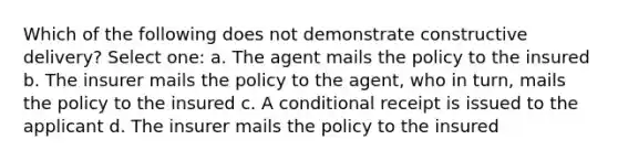 Which of the following does not demonstrate constructive delivery? Select one: a. The agent mails the policy to the insured b. The insurer mails the policy to the agent, who in turn, mails the policy to the insured c. A conditional receipt is issued to the applicant d. The insurer mails the policy to the insured