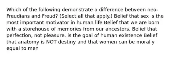 Which of the following demonstrate a difference between neo-Freudians and Freud? (Select all that apply.) Belief that sex is the most important motivator in human life Belief that we are born with a storehouse of memories from our ancestors. Belief that perfection, not pleasure, is the goal of human existence Belief that anatomy is NOT destiny and that women can be morally equal to men