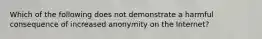 Which of the following does not demonstrate a harmful consequence of increased anonymity on the Internet?