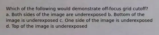 Which of the following would demonstrate off-focus grid cutoff? a. Both sides of the image are underexposed b. Bottom of the image is underexposed c. One side of the image is underexposed d. Top of the image is underexposed