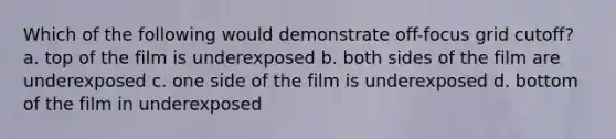 Which of the following would demonstrate off-focus grid cutoff? a. top of the film is underexposed b. both sides of the film are underexposed c. one side of the film is underexposed d. bottom of the film in underexposed