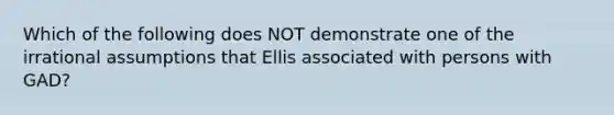 Which of the following does NOT demonstrate one of the irrational assumptions that Ellis associated with persons with GAD?