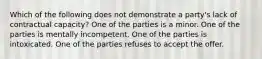 Which of the following does not demonstrate a party's lack of contractual capacity? One of the parties is a minor. One of the parties is mentally incompetent. One of the parties is intoxicated. One of the parties refuses to accept the offer.