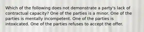 Which of the following does not demonstrate a party's lack of contractual capacity? One of the parties is a minor. One of the parties is mentally incompetent. One of the parties is intoxicated. One of the parties refuses to accept the offer.