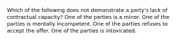 Which of the following does not demonstrate a party's lack of contractual capacity? One of the parties is a minor. One of the parties is mentally incompetent. One of the parties refuses to accept the offer. One of the parties is intoxicated.