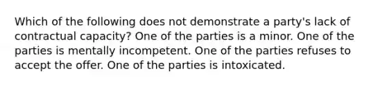 Which of the following does not demonstrate a party's lack of contractual capacity? One of the parties is a minor. One of the parties is mentally incompetent. One of the parties refuses to accept the offer. One of the parties is intoxicated.