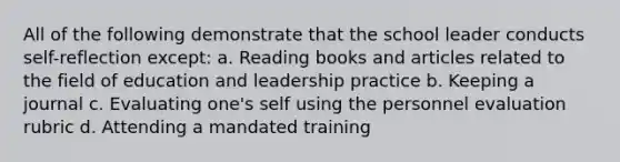 All of the following demonstrate that the school leader conducts self-reflection except: a. Reading books and articles related to the field of education and leadership practice b. Keeping a journal c. Evaluating one's self using the personnel evaluation rubric d. Attending a mandated training