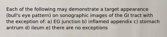 Each of the following may demonstrate a target appearance (bull's eye pattern) on sonographic images of the GI tract with the exception of: a) EG junction b) inflamed appendix c) stomach antrum d) ileum e) there are no exceptions