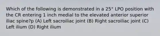 Which of the following is demonstrated in a 25° LPO position with the CR entering 1 inch medial to the elevated anterior superior iliac spine?p (A) Left sacroiliac joint (B) Right sacroiliac joint (C) Left ilium (D) Right ilium