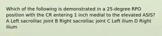 Which of the following is demonstrated in a 25-degree RPO position with the CR entering 1 inch medial to the elevated ASIS? A Left sacroiliac joint B Right sacroiliac joint C Left ilium D Right ilium