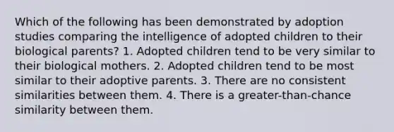 Which of the following has been demonstrated by adoption studies comparing the intelligence of adopted children to their biological parents? 1. Adopted children tend to be very similar to their biological mothers. 2. Adopted children tend to be most similar to their adoptive parents. 3. There are no consistent similarities between them. 4. There is a greater-than-chance similarity between them.