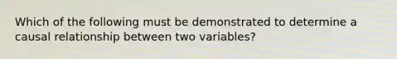 Which of the following must be demonstrated to determine a causal relationship between two variables?