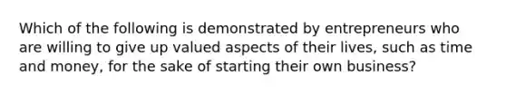 Which of the following is demonstrated by entrepreneurs who are willing to give up valued aspects of their lives, such as time and money, for the sake of starting their own business?