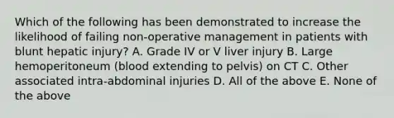 Which of the following has been demonstrated to increase the likelihood of failing non-operative management in patients with blunt hepatic injury? A. Grade IV or V liver injury B. Large hemoperitoneum (blood extending to pelvis) on CT C. Other associated intra-abdominal injuries D. All of the above E. None of the above