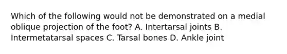 Which of the following would not be demonstrated on a medial oblique projection of the foot? A. Intertarsal joints B. Intermetatarsal spaces C. Tarsal bones D. Ankle joint