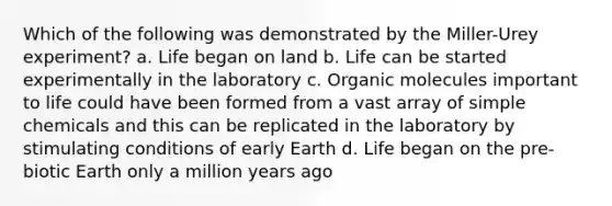 Which of the following was demonstrated by the Miller-Urey experiment? a. Life began on land b. Life can be started experimentally in the laboratory c. Organic molecules important to life could have been formed from a vast array of simple chemicals and this can be replicated in the laboratory by stimulating conditions of early Earth d. Life began on the pre-biotic Earth only a million years ago