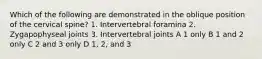 Which of the following are demonstrated in the oblique position of the cervical spine? 1. Intervertebral foramina 2. Zygapophyseal joints 3. Intervertebral joints A 1 only B 1 and 2 only C 2 and 3 only D 1, 2, and 3