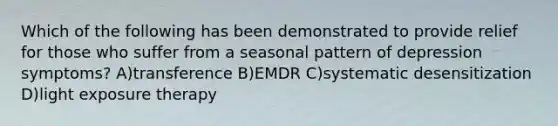 Which of the following has been demonstrated to provide relief for those who suffer from a seasonal pattern of depression symptoms? A)transference B)EMDR C)systematic desensitization D)light exposure therapy