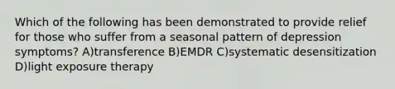 Which of the following has been demonstrated to provide relief for those who suffer from a seasonal pattern of depression symptoms? A)transference B)EMDR C)systematic desensitization D)light exposure therapy