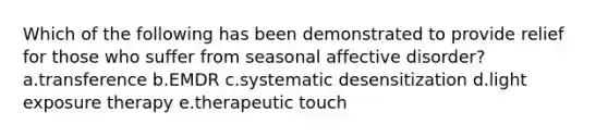 Which of the following has been demonstrated to provide relief for those who suffer from seasonal affective disorder? a.transference b.EMDR c.systematic desensitization d.light exposure therapy e.therapeutic touch