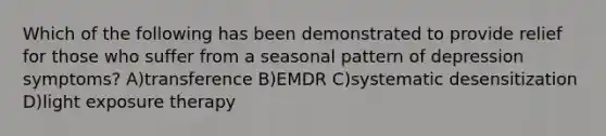 Which of the following has been demonstrated to provide relief for those who suffer from a seasonal pattern of depression symptoms? A)transference B)EMDR C)systematic desensitization D)light exposure therapy