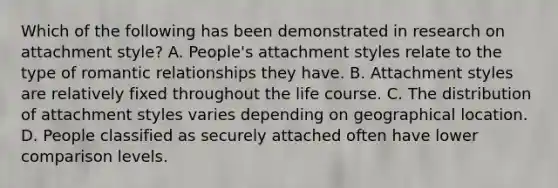 Which of the following has been demonstrated in research on attachment style? A. People's attachment styles relate to the type of romantic relationships they have. B. Attachment styles are relatively fixed throughout the life course. C. The distribution of attachment styles varies depending on geographical location. D. People classified as securely attached often have lower comparison levels.