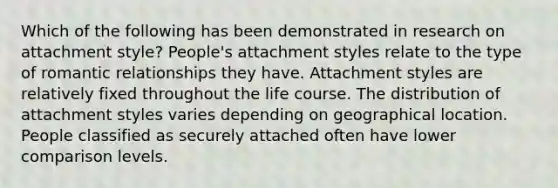 Which of the following has been demonstrated in research on attachment style? People's attachment styles relate to the type of romantic relationships they have. Attachment styles are relatively fixed throughout the life course. The distribution of attachment styles varies depending on geographical location. People classified as securely attached often have lower comparison levels.