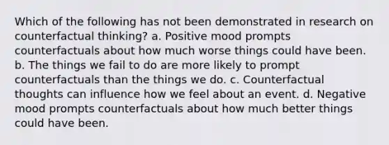 Which of the following has not been demonstrated in research on counterfactual thinking? a. Positive mood prompts counterfactuals about how much worse things could have been. b. The things we fail to do are more likely to prompt counterfactuals than the things we do. c. Counterfactual thoughts can influence how we feel about an event. d. Negative mood prompts counterfactuals about how much better things could have been.