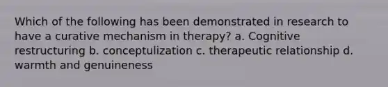 Which of the following has been demonstrated in research to have a curative mechanism in therapy? a. Cognitive restructuring b. conceptulization c. therapeutic relationship d. warmth and genuineness