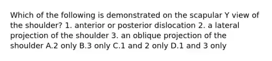 Which of the following is demonstrated on the scapular Y view of the shoulder? 1. anterior or posterior dislocation 2. a lateral projection of the shoulder 3. an oblique projection of the shoulder A.2 only B.3 only C.1 and 2 only D.1 and 3 only