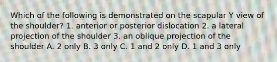 Which of the following is demonstrated on the scapular Y view of the shoulder? 1. anterior or posterior dislocation 2. a lateral projection of the shoulder 3. an oblique projection of the shoulder A. 2 only B. 3 only C. 1 and 2 only D. 1 and 3 only