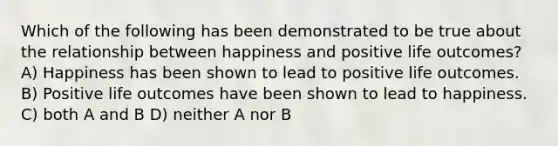 Which of the following has been demonstrated to be true about the relationship between happiness and positive life outcomes? A) Happiness has been shown to lead to positive life outcomes. B) Positive life outcomes have been shown to lead to happiness. C) both A and B D) neither A nor B