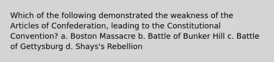 Which of the following demonstrated the weakness of the Articles of Confederation, leading to the Constitutional Convention? a. Boston Massacre b. Battle of Bunker Hill c. Battle of Gettysburg d. Shays's Rebellion