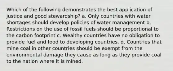 Which of the following demonstrates the best application of justice and good stewardship? a. Only countries with water shortages should develop policies of water management b. Restrictions on the use of fossil fuels should be proportional to the carbon footprint c. Wealthy countries have no obligation to provide fuel and food to developing countries. d. Countries that mine coal in other countries should be exempt from the environmental damage they cause as long as they provide coal to the nation where it is mined.