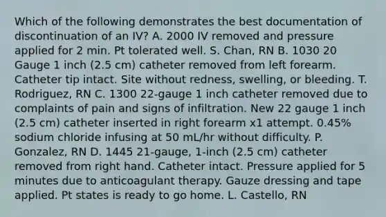 Which of the following demonstrates the best documentation of discontinuation of an IV? A. 2000 IV removed and pressure applied for 2 min. Pt tolerated well. S. Chan, RN B. 1030 20 Gauge 1 inch (2.5 cm) catheter removed from left forearm. Catheter tip intact. Site without redness, swelling, or bleeding. T. Rodriguez, RN C. 1300 22-gauge 1 inch catheter removed due to complaints of pain and signs of infiltration. New 22 gauge 1 inch (2.5 cm) catheter inserted in right forearm x1 attempt. 0.45% sodium chloride infusing at 50 mL/hr without difficulty. P. Gonzalez, RN D. 1445 21-gauge, 1-inch (2.5 cm) catheter removed from right hand. Catheter intact. Pressure applied for 5 minutes due to anticoagulant therapy. Gauze dressing and tape applied. Pt states is ready to go home. L. Castello, RN