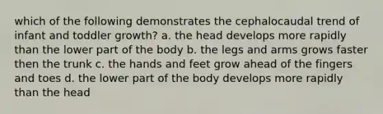 which of the following demonstrates the cephalocaudal trend of infant and toddler growth? a. the head develops more rapidly than the lower part of the body b. the legs and arms grows faster then the trunk c. the hands and feet grow ahead of the fingers and toes d. the lower part of the body develops more rapidly than the head