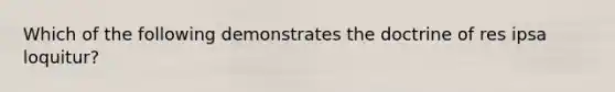 Which of the following demonstrates the doctrine of res ipsa loquitur?