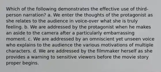 Which of the following demonstrates the effective use of third-person narration? a. We enter the thoughts of the protagonist as she relates to the audience in voice-over what she is truly feeling. b. We are addressed by the protagonist when he makes an aside to the camera after a particularly embarrassing moment. c. We are addressed by an omniscient yet unseen voice who explains to the audience the various motivations of multiple characters. d. We are addressed by the filmmaker herself as she provides a warning to sensitive viewers before the movie story proper begins.