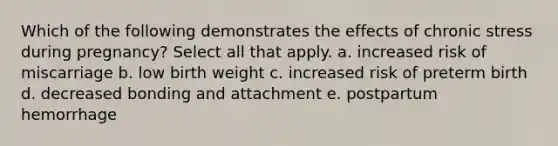 Which of the following demonstrates the effects of chronic stress during pregnancy? Select all that apply. a. increased risk of miscarriage b. low birth weight c. increased risk of preterm birth d. decreased bonding and attachment e. postpartum hemorrhage