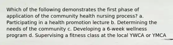 Which of the following demonstrates the first phase of application of the community health nursing process? a. Participating in a health promotion lecture b. Determining the needs of the community c. Developing a 6-week wellness program d. Supervising a fitness class at the local YWCA or YMCA