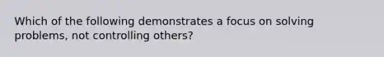 Which of the following demonstrates a focus on solving problems, not controlling others?