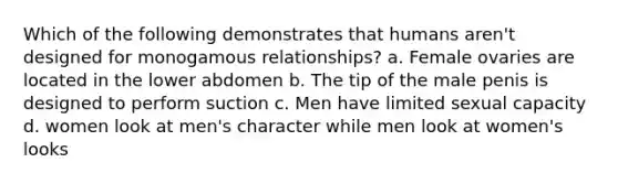 Which of the following demonstrates that humans aren't designed for monogamous relationships? a. Female ovaries are located in the lower abdomen b. The tip of the male penis is designed to perform suction c. Men have limited sexual capacity d. women look at men's character while men look at women's looks