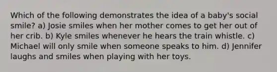 Which of the following demonstrates the idea of a baby's social smile? a) Josie smiles when her mother comes to get her out of her crib. b) Kyle smiles whenever he hears the train whistle. c) Michael will only smile when someone speaks to him. d) Jennifer laughs and smiles when playing with her toys.