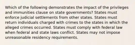 Which of the following demonstrates the impact of the privileges and immunities clause on state governments? States must enforce judicial settlements from other states. States must return individuals charged with crimes to the states in which the alleged crimes occurred. States must comply with federal law when federal and state laws conflict. States may not impose unreasonable residency requirements.