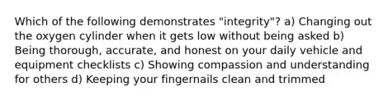 Which of the following demonstrates "integrity"? a) Changing out the oxygen cylinder when it gets low without being asked b) Being thorough, accurate, and honest on your daily vehicle and equipment checklists c) Showing compassion and understanding for others d) Keeping your fingernails clean and trimmed