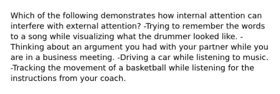 Which of the following demonstrates how internal attention can interfere with external attention? -Trying to remember the words to a song while visualizing what the drummer looked like. -Thinking about an argument you had with your partner while you are in a business meeting. -Driving a car while listening to music. -Tracking the movement of a basketball while listening for the instructions from your coach.