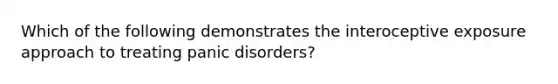 Which of the following demonstrates the interoceptive exposure approach to treating panic disorders?