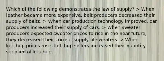 Which of the following demonstrates the law of supply? > When leather became more expensive, belt producers decreased their supply of belts. > When car production technology improved, car producers increased their supply of cars. > When sweater producers expected sweater prices to rise in the near future, they decreased their current supply of sweaters. > When ketchup prices rose, ketchup sellers increased their quantity supplied of ketchup.